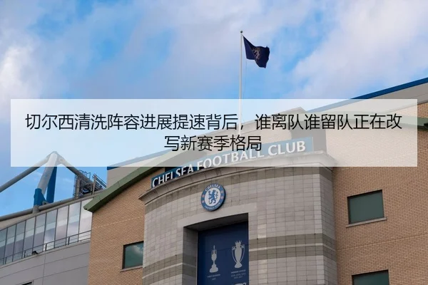 切尔西清洗阵容进展提速背后，谁离队谁留队正在改写新赛季格局